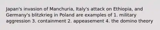 Japan's invasion of Manchuria, Italy's attack on Ethiopia, and Germany's blitzkrieg in Poland are examples of 1. military aggression 3. containment 2. appeasement 4. the domino theory