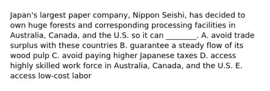 ​Japan's largest paper​ company, Nippon​ Seishi, has decided to own huge forests and corresponding processing facilities in​ Australia, Canada, and the U.S. so it can​ ________. A. avoid trade surplus with these countries B. guarantee a steady flow of its wood pulp C. avoid paying higher Japanese taxes D. access highly skilled work force in​ Australia, Canada, and the U.S. E. access​ low-cost labor