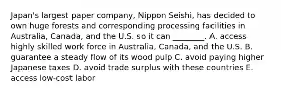 ​Japan's largest paper​ company, Nippon​ Seishi, has decided to own huge forests and corresponding processing facilities in​ Australia, Canada, and the U.S. so it can​ ________. A. access highly skilled work force in​ Australia, Canada, and the U.S. B. guarantee a steady flow of its wood pulp C. avoid paying higher Japanese taxes D. avoid trade surplus with these countries E. access​ low-cost labor