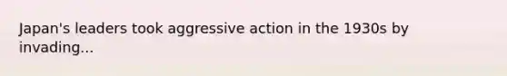 Japan's leaders took aggressive action in the 1930s by invading...