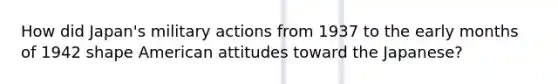 How did Japan's military actions from 1937 to the early months of 1942 shape American attitudes toward the Japanese?