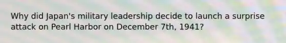 Why did Japan's military leadership decide to launch a surprise attack on Pearl Harbor on December 7th, 1941?