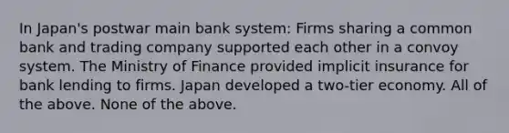 In Japan's postwar main bank system: Firms sharing a common bank and trading company supported each other in a convoy system. The Ministry of Finance provided implicit insurance for bank lending to firms. Japan developed a two-tier economy. All of the above. None of the above.