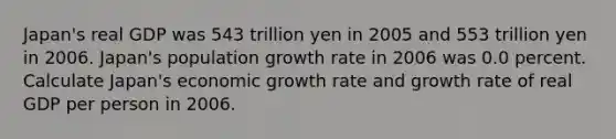 Japan​'s real GDP was 543 trillion yen in 2005 and 553 trillion yen in 2006. Japan​'s population growth rate in 2006 was 0.0 percent. Calculate Japan​'s economic growth rate and growth rate of real GDP per person in 2006.