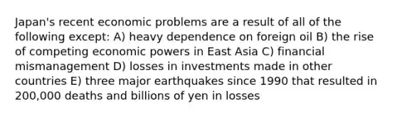 Japan's recent economic problems are a result of all of the following except: A) heavy dependence on foreign oil B) the rise of competing economic powers in East Asia C) financial mismanagement D) losses in investments made in other countries E) three major earthquakes since 1990 that resulted in 200,000 deaths and billions of yen in losses