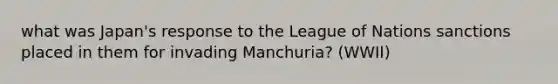 what was Japan's response to the League of Nations sanctions placed in them for invading Manchuria? (WWII)