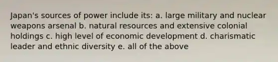 Japan's sources of power include its: a. large military and nuclear weapons arsenal b. natural resources and extensive colonial holdings c. high level of economic development d. charismatic leader and ethnic diversity e. all of the above