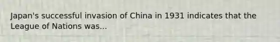 Japan's successful invasion of China in 1931 indicates that the League of Nations was...