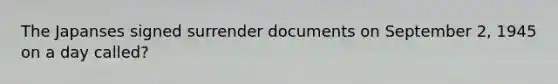The Japanses signed surrender documents on September 2, 1945 on a day called?