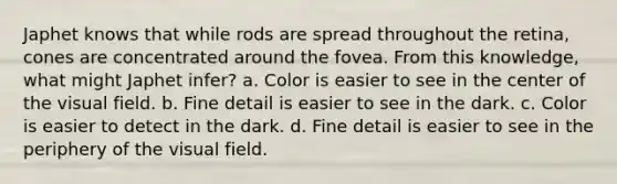 Japhet knows that while rods are spread throughout the retina, cones are concentrated around the fovea. From this knowledge, what might Japhet infer? a. Color is easier to see in the center of the visual field. b. Fine detail is easier to see in the dark. c. Color is easier to detect in the dark. d. Fine detail is easier to see in the periphery of the visual field.