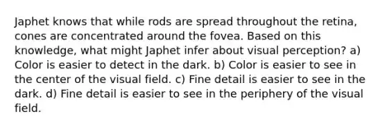 Japhet knows that while rods are spread throughout the retina, cones are concentrated around the fovea. Based on this knowledge, what might Japhet infer about visual perception? a) Color is easier to detect in the dark. b) Color is easier to see in the center of the visual field. c) Fine detail is easier to see in the dark. d) Fine detail is easier to see in the periphery of the visual field.