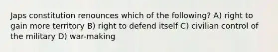 Japs constitution renounces which of the following? A) right to gain more territory B) right to defend itself C) civilian control of the military D) war-making