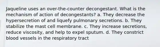 Jaqueline uses an over-the-counter decongestant. What is the mechanism of action of decongestants? a. They decrease the hypersecretion of and liquefy pulmonary secretions. b. They stabilize the mast cell membrane. c. They increase secretions, reduce viscosity, and help to expel sputum. d. They constrict blood vessels in the respiratory tract