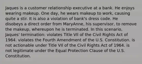 Jaques is a customer relationship executive at a bank. He enjoys wearing makeup. One day, he wears makeup to work, causing quite a stir. It is also a violation of bank's dress code. He disobeys a direct order from MaryAnne, his supervisor, to remove the makeup, whereupon he is terminated. In this scenario, Jaques' termination: violates Title VIl of the Civil Rights Act of 1964. violates the Fourth Amendment of the U.S. Constitution. is not actionable under Title VIl of the Civil Rights Act of 1964. is not legitimate under the Equal Protection Clause of the U.S. Constitution.