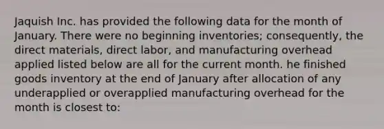 Jaquish Inc. has provided the following data for the month of January. There were no beginning inventories; consequently, the direct materials, direct labor, and manufacturing overhead applied listed below are all for the current month. he finished goods inventory at the end of January after allocation of any underapplied or overapplied manufacturing overhead for the month is closest to: