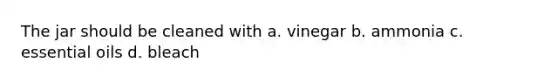 The jar should be cleaned with a. vinegar b. ammonia c. essential oils d. bleach