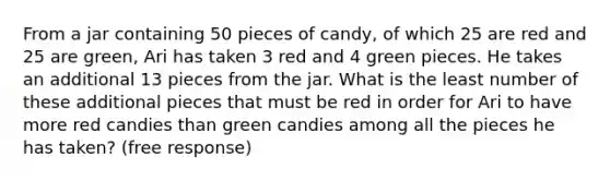 From a jar containing 50 pieces of candy, of which 25 are red and 25 are green, Ari has taken 3 red and 4 green pieces. He takes an additional 13 pieces from the jar. What is the least number of these additional pieces that must be red in order for Ari to have more red candies than green candies among all the pieces he has taken? (free response)