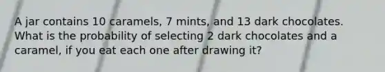 A jar contains 10 caramels, 7 mints, and 13 dark chocolates. What is the probability of selecting 2 dark chocolates and a caramel, if you eat each one after drawing it?