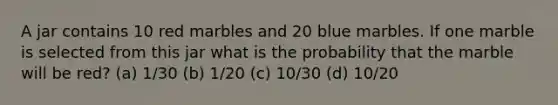 A jar contains 10 red marbles and 20 blue marbles. If one marble is selected from this jar what is the probability that the marble will be red? (a) 1/30 (b) 1/20 (c) 10/30 (d) 10/20