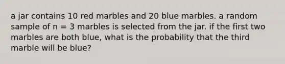 a jar contains 10 red marbles and 20 blue marbles. a random sample of n = 3 marbles is selected from the jar. if the first two marbles are both blue, what is the probability that the third marble will be blue?