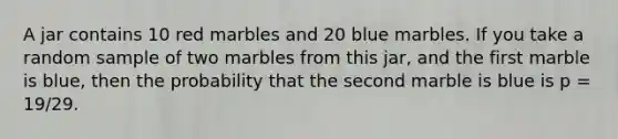 A jar contains 10 red marbles and 20 blue marbles. If you take a random sample of two marbles from this jar, and the first marble is blue, then the probability that the second marble is blue is p = 19/29. ​