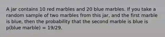 A jar contains 10 red marbles and 20 blue marbles. If you take a random sample of two marbles from this jar, and the first marble is blue, then the probability that the second marble is blue is p(blue marble) = 19/29.