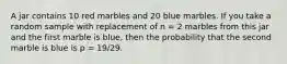 A jar contains 10 red marbles and 20 blue marbles. If you take a random sample with replacement of n = 2 marbles from this jar and the first marble is blue, then the probability that the second marble is blue is p = 19/29.