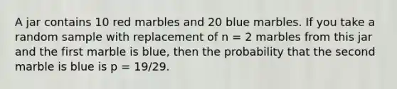 A jar contains 10 red marbles and 20 blue marbles. If you take a random sample with replacement of n = 2 marbles from this jar and the first marble is blue, then the probability that the second marble is blue is p = 19/29.