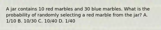 A jar contains 10 red marbles and 30 blue marbles. What is the probability of randomly selecting a red marble from the jar? A. 1/10 B. 10/30 C. 10/40 D. 1/40