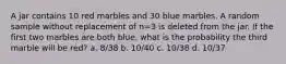 A jar contains 10 red marbles and 30 blue marbles. A random sample without replacement of n=3 is deleted from the jar. If the first two marbles are both blue, what is the probability the third marble will be red? a. 8/38 b. 10/40 c. 10/38 d. 10/37