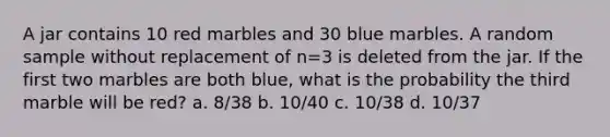 A jar contains 10 red marbles and 30 blue marbles. A random sample without replacement of n=3 is deleted from the jar. If the first two marbles are both blue, what is the probability the third marble will be red? a. 8/38 b. 10/40 c. 10/38 d. 10/37