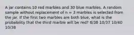 A jar contains 10 red marbles and 30 blue marbles. A random sample without replacement of n = 3 marbles is selected from the jar. If the first two marbles are both blue, what is the probability that the third marble will be red? 8/38 10/37 10/40 10/38