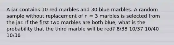 A jar contains 10 red marbles and 30 blue marbles. A random sample without replacement of n = 3 marbles is selected from the jar. If the first two marbles are both blue, what is the probability that the third marble will be red? 8/38 10/37 10/40 10/38