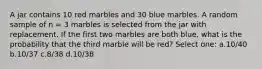 A jar contains 10 red marbles and 30 blue marbles. A random sample of n = 3 marbles is selected from the jar with replacement. If the first two marbles are both blue, what is the probability that the third marble will be red? Select one: a.10/40 b.10/37 c.8/38 d.10/38