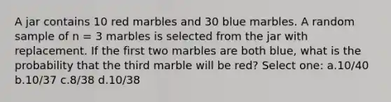 A jar contains 10 red marbles and 30 blue marbles. A random sample of n = 3 marbles is selected from the jar with replacement. If the first two marbles are both blue, what is the probability that the third marble will be red? Select one: a.10/40 b.10/37 c.8/38 d.10/38