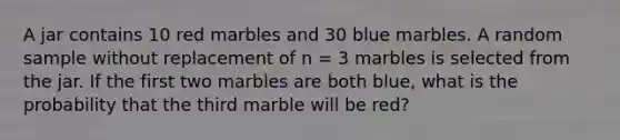 A jar contains 10 red marbles and 30 blue marbles. A random sample without replacement of n = 3 marbles is selected from the jar. If the first two marbles are both blue, what is the probability that the third marble will be red?