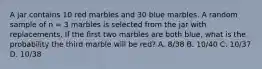 A jar contains 10 red marbles and 30 blue marbles. A random sample of n = 3 marbles is selected from the jar with replacements. If the first two marbles are both blue, what is the probability the third marble will be red? A. 8/38 B. 10/40 C. 10/37 D. 10/38