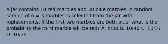 A jar contains 10 red marbles and 30 blue marbles. A random sample of n = 3 marbles is selected from the jar with replacements. If the first two marbles are both blue, what is the probability the third marble will be red? A. 8/38 B. 10/40 C. 10/37 D. 10/38