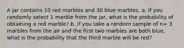 A jar contains 10 red marbles and 30 blue marbles. a. If you randomly select 1 marble from the jar, what is the probability of obtaining a red marble? b. If you take a random sample of n= 3 marbles from the air and the first two marbles are both blue, what is the probability that the third marble will be red?