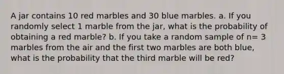 A jar contains 10 red marbles and 30 blue marbles. a. If you randomly select 1 marble from the jar, what is the probability of obtaining a red marble? b. If you take a random sample of n= 3 marbles from the air and the first two marbles are both blue, what is the probability that the third marble will be red?