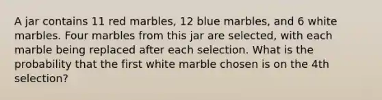 A jar contains 11 red marbles, 12 blue marbles, and 6 white marbles. Four marbles from this jar are selected, with each marble being replaced after each selection. What is the probability that the first white marble chosen is on the 4th selection?