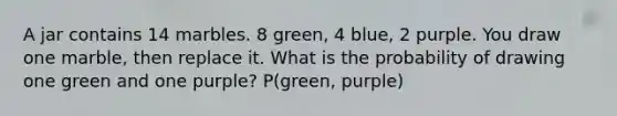 A jar contains 14 marbles. 8 green, 4 blue, 2 purple. You draw one marble, then replace it. What is the probability of drawing one green and one purple? P(green, purple)