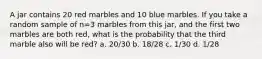 A jar contains 20 red marbles and 10 blue marbles. If you take a random sample of n=3 marbles from this jar, and the first two marbles are both red, what is the probability that the third marble also will be red? a. 20/30 b. 18/28 c. 1/30 d. 1/28