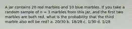 A jar contains 20 red marbles and 10 blue marbles. If you take a random sample of n = 3 marbles from this jar, and the first two marbles are both red, what is the probability that the third marble also will be red? a. 20/30 b. 18/28 c. 1/30 d. 1/28