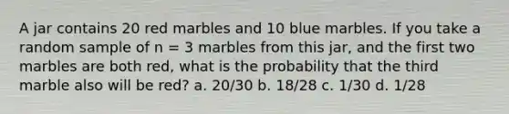 A jar contains 20 red marbles and 10 blue marbles. If you take a random sample of n = 3 marbles from this jar, and the first two marbles are both red, what is the probability that the third marble also will be red? a. 20/30 b. 18/28 c. 1/30 d. 1/28