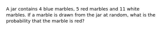 A jar contains 4 blue marbles, 5 red marbles and 11 white marbles. If a marble is drawn from the jar at random, what is the probability that the marble is red?