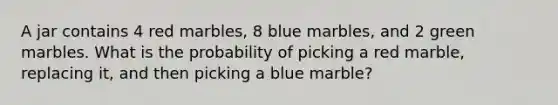 A jar contains 4 red marbles, 8 blue marbles, and 2 green marbles. What is the probability of picking a red marble, replacing it, and then picking a blue marble?