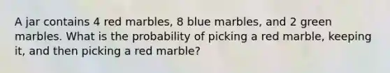 A jar contains 4 red marbles, 8 blue marbles, and 2 green marbles. What is the probability of picking a red marble, keeping it, and then picking a red marble?