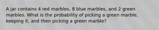 A jar contains 4 red marbles, 8 blue marbles, and 2 green marbles. What is the probability of picking a green marble, keeping it, and then picking a green marble?