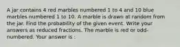 A jar contains 4 red marbles numbered 1 to 4 and 10 blue marbles numbered 1 to 10. A marble is drawn at random from the jar. Find the probability of the given event. Write your answers as reduced fractions. The marble is red or odd-numbered. Your answer is :